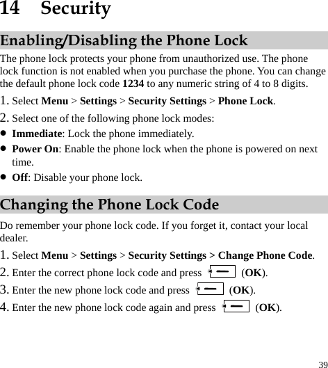  39 14  Security Enabling/Disabling the Phone Lock The phone lock protects your phone from unauthorized use. The phone lock function is not enabled when you purchase the phone. You can change the default phone lock code 1234 to any numeric string of 4 to 8 digits. 1. Select Menu &gt; Settings &gt; Security Settings &gt; Phone Lock. 2. Select one of the following phone lock modes: z Immediate: Lock the phone immediately. z Power On: Enable the phone lock when the phone is powered on next time. z Off: Disable your phone lock. Changing the Phone Lock Code Do remember your phone lock code. If you forget it, contact your local dealer. 1. Select Menu &gt; Settings &gt; Security Settings &gt; Change Phone Code. 2. Enter the correct phone lock code and press   (OK). 3. Enter the new phone lock code and press   (OK). 4. Enter the new phone lock code again and press   (OK). 