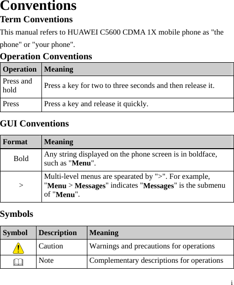 i Conventions Term Conventions This manual refers to HUAWEI C5600 CDMA 1X mobile phone as &quot;the phone&quot; or &quot;your phone&quot;. Operation Conventions Operation  Meaning Press and hold  Press a key for two to three seconds and then release it. Press  Press a key and release it quickly. GUI Conventions Format  Meaning Bold  Any string displayed on the phone screen is in boldface, such as &quot;Menu&quot;. &gt;  Multi-level menus are spearated by &quot;&gt;&quot;. For example, &quot;Menu &gt; Messages&quot; indicates &quot;Messages&quot; is the submenu of &quot;Menu&quot;. Symbols Symbol  Description  Meaning  Caution  Warnings and precautions for operations    Note  Complementary descriptions for operations 