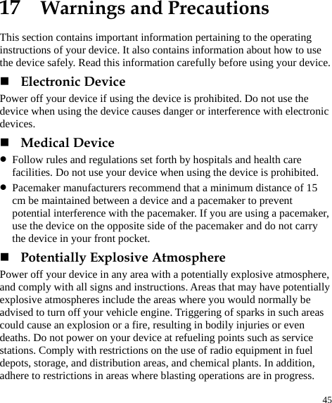  45 17  Warnings and Precautions This section contains important information pertaining to the operating instructions of your device. It also contains information about how to use the device safely. Read this information carefully before using your device.  Electronic Device Power off your device if using the device is prohibited. Do not use the device when using the device causes danger or interference with electronic devices.  Medical Device z Follow rules and regulations set forth by hospitals and health care facilities. Do not use your device when using the device is prohibited. z Pacemaker manufacturers recommend that a minimum distance of 15 cm be maintained between a device and a pacemaker to prevent potential interference with the pacemaker. If you are using a pacemaker, use the device on the opposite side of the pacemaker and do not carry the device in your front pocket.  Potentially Explosive Atmosphere Power off your device in any area with a potentially explosive atmosphere, and comply with all signs and instructions. Areas that may have potentially explosive atmospheres include the areas where you would normally be advised to turn off your vehicle engine. Triggering of sparks in such areas could cause an explosion or a fire, resulting in bodily injuries or even deaths. Do not power on your device at refueling points such as service stations. Comply with restrictions on the use of radio equipment in fuel depots, storage, and distribution areas, and chemical plants. In addition, adhere to restrictions in areas where blasting operations are in progress. 