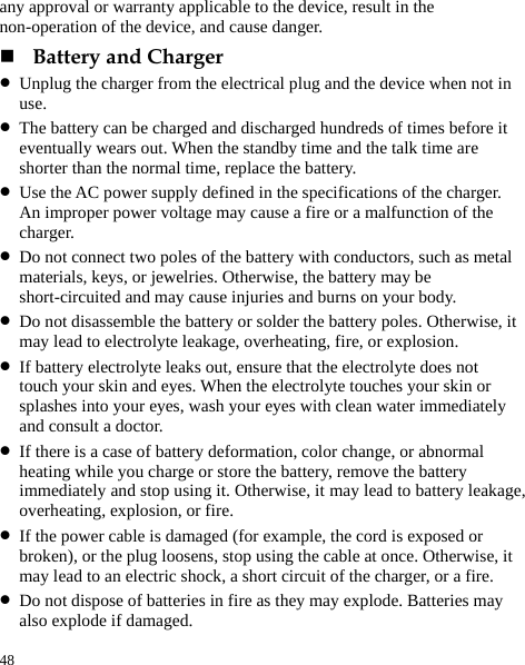  48 any approval or warranty applicable to the device, result in the non-operation of the device, and cause danger.  Battery and Charger z Unplug the charger from the electrical plug and the device when not in use. z The battery can be charged and discharged hundreds of times before it eventually wears out. When the standby time and the talk time are shorter than the normal time, replace the battery. z Use the AC power supply defined in the specifications of the charger. An improper power voltage may cause a fire or a malfunction of the charger. z Do not connect two poles of the battery with conductors, such as metal materials, keys, or jewelries. Otherwise, the battery may be short-circuited and may cause injuries and burns on your body. z Do not disassemble the battery or solder the battery poles. Otherwise, it may lead to electrolyte leakage, overheating, fire, or explosion. z If battery electrolyte leaks out, ensure that the electrolyte does not touch your skin and eyes. When the electrolyte touches your skin or splashes into your eyes, wash your eyes with clean water immediately and consult a doctor. z If there is a case of battery deformation, color change, or abnormal heating while you charge or store the battery, remove the battery immediately and stop using it. Otherwise, it may lead to battery leakage, overheating, explosion, or fire. z If the power cable is damaged (for example, the cord is exposed or broken), or the plug loosens, stop using the cable at once. Otherwise, it may lead to an electric shock, a short circuit of the charger, or a fire. z Do not dispose of batteries in fire as they may explode. Batteries may also explode if damaged. 