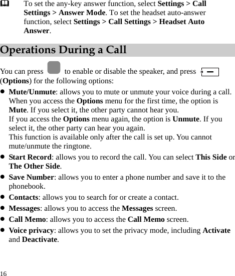  16  To set the any-key answer function, select Settings &gt; Call Settings &gt; Answer Mode. To set the headset auto-answer function, select Settings &gt; Call Settings &gt; Headset Auto Answer. Operations During a Call You can press    to enable or disable the speaker, and press   (Options) for the following options: z Mute/Unmute: allows you to mute or unmute your voice during a call. When you access the Options menu for the first time, the option is Mute. If you select it, the other party cannot hear you. If you access the Options menu again, the option is Unmute. If you select it, the other party can hear you again. This function is available only after the call is set up. You cannot mute/unmute the ringtone. z Start Record: allows you to record the call. You can select This Side or The Other Side. z Save Number: allows you to enter a phone number and save it to the phonebook. z Contacts: allows you to search for or create a contact. z Messages: allows you to access the Messages screen. z Call Memo: allows you to access the Call Memo screen. z Voice privacy: allows you to set the privacy mode, including Activate and Deactivate. 