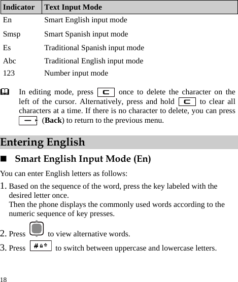  18 Indicator  Text Input Mode En  Smart English input mode Smsp  Smart Spanish input mode Es  Traditional Spanish input mode Abc  Traditional English input mode 123  Number input mode   In editing mode, press   once to delete the character on the left of the cursor. Alternatively, press and hold   to clear all characters at a time. If there is no character to delete, you can press  (Back) to return to the previous menu. Entering English  Smart English Input Mode (En) You can enter English letters as follows: 1. Based on the sequence of the word, press the key labeled with the desired letter once. Then the phone displays the commonly used words according to the numeric sequence of key presses. 2. Press    to view alternative words. 3. Press   to switch between uppercase and lowercase letters. 