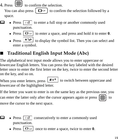  19 4. Press   to confirm the selection.   You can also press    to confirm the selection followed by a space.  z Press    to enter a full stop or another commonly used punctuation. z Press    to enter a space, and press and hold it to enter 0. z Press    to display the symbol list. Then you can select and enter a symbol.  Traditional English Input Mode (Abc) The alphabetical text input mode allows you to enter uppercase or lowercase English letters. You can press the key labeled with the desired letter once to enter the first letter on the key, twice to enter the second letter on the key, and so on. When you enter letters, press   to switch between uppercase and lowercase of the highlighted letter. If the letter you want to enter is on the same key as the previous one, you can enter the latter only after the cursor appears again or press   to move the cursor to the next space.  z Press    consecutively to enter a commonly used punctuation. z Press    once to enter a space, twice to enter 0. 
