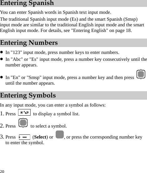  20 Entering Spanish You can enter Spanish words in Spanish text input mode. The traditional Spanish input mode (Es) and the smart Spanish (Smsp) input mode are similar to the traditional English input mode and the smart English input mode. For details, see &quot;Entering English&quot; on page 18. Entering Numbers z In &quot;123&quot; input mode, press number keys to enter numbers. z In &quot;Abc&quot; or &quot;Es&quot; input mode, press a number key consecutively until the number appears. z In &quot;En&quot; or &quot;Smsp&quot; input mode, press a number key and then press   until the number appears. Entering Symbols In any input mode, you can enter a symbol as follows: 1. Press    to display a symbol list. 2. Press   to select a symbol. 3. Press   (Select) or  , or press the corresponding number key to enter the symbol. 