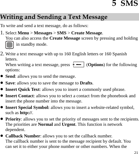  21 5  SMS Writing and Sending a Text Message To write and send a text message, do as follows: 1. Select Menu &gt; Messages &gt; SMS &gt; Create Message. You can also access the Create Message screen by pressing and holding   in standby mode. 2. Write a text message with up to 160 English letters or 160 Spanish letters. When writing a text message, press   (Options) for the following options: z Send: allows you to send the message. z Save: allows you to save the message to Drafts. z Insert Quick Text: allows you to insert a commonly used phrase. z Insert Contact: allows you to select a contact from the phonebook and insert the phone number into the message. z Insert Special Symbol: allows you to insert a website-related symbol, such as http://. z Priority: allows you to set the priority of messages sent to the recipients. The priorities are Normal and Urgent. This function is network dependent. z Callback Number: allows you to set the callback number. The callback number is sent to the message recipient by default. You can set it to either your phone number or other numbers. When the 