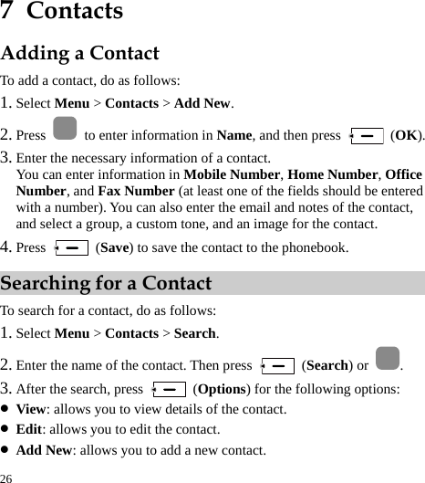  26 7  Contacts Adding a Contact To add a contact, do as follows: 1. Select Menu &gt; Contacts &gt; Add New. 2. Press    to enter information in Name, and then press   (OK). 3. Enter the necessary information of a contact. You can enter information in Mobile Number, Home Number, Office Number, and Fax Number (at least one of the fields should be entered with a number). You can also enter the email and notes of the contact, and select a group, a custom tone, and an image for the contact. 4. Press   (Save) to save the contact to the phonebook. Searching for a Contact To search for a contact, do as follows: 1. Select Menu &gt; Contacts &gt; Search. 2. Enter the name of the contact. Then press   (Search) or  . 3. After the search, press   (Options) for the following options: z View: allows you to view details of the contact. z Edit: allows you to edit the contact. z Add New: allows you to add a new contact. 