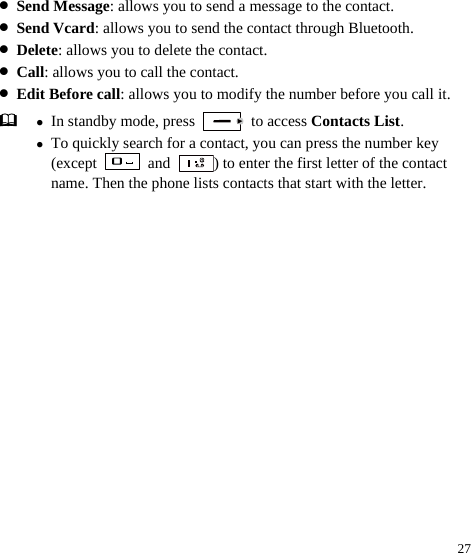  27 z Send Message: allows you to send a message to the contact. z Send Vcard: allows you to send the contact through Bluetooth. z Delete: allows you to delete the contact. z Call: allows you to call the contact. z Edit Before call: allows you to modify the number before you call it.  z In standby mode, press   to access Contacts List. z To quickly search for a contact, you can press the number key (except   and  ) to enter the first letter of the contact name. Then the phone lists contacts that start with the letter. 