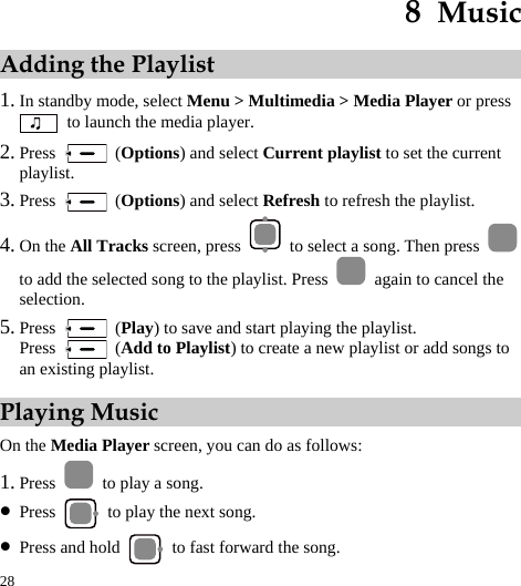  28 8  Music Adding the Playlist 1. In standby mode, select Menu &gt; Multimedia &gt; Media Player or press   to launch the media player. 2. Press   (Options) and select Current playlist to set the current playlist. 3. Press   (Options) and select Refresh to refresh the playlist. 4. On the All Tracks screen, press    to select a song. Then press   to add the selected song to the playlist. Press    again to cancel the selection. 5. Press   (Play) to save and start playing the playlist. Press   (Add to Playlist) to create a new playlist or add songs to an existing playlist.   Playing Music On the Media Player screen, you can do as follows: 1. Press    to play a song. z Press    to play the next song. z Press and hold    to fast forward the song. 