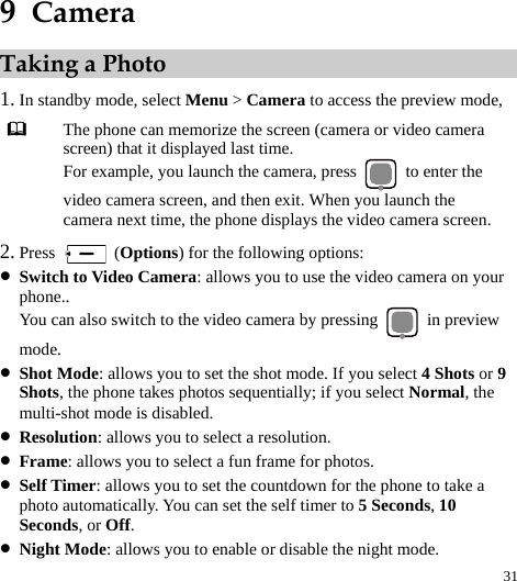  31 9  Camera Taking a Photo 1. In standby mode, select Menu &gt; Camera to access the preview mode,    The phone can memorize the screen (camera or video camera screen) that it displayed last time. For example, you launch the camera, press    to enter the video camera screen, and then exit. When you launch the camera next time, the phone displays the video camera screen. 2. Press   (Options) for the following options: z Switch to Video Camera: allows you to use the video camera on your phone.. You can also switch to the video camera by pressing   in preview mode. z Shot Mode: allows you to set the shot mode. If you select 4 Shots or 9 Shots, the phone takes photos sequentially; if you select Normal, the multi-shot mode is disabled. z Resolution: allows you to select a resolution. z Frame: allows you to select a fun frame for photos. z Self Timer: allows you to set the countdown for the phone to take a photo automatically. You can set the self timer to 5 Seconds, 10 Seconds, or Off. z Night Mode: allows you to enable or disable the night mode. 