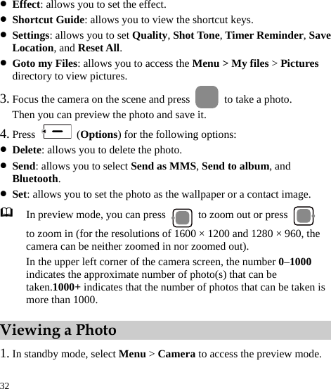  32 z Effect: allows you to set the effect. z Shortcut Guide: allows you to view the shortcut keys. z Settings: allows you to set Quality, Shot Tone, Timer Reminder, Save Location, and Reset All. z Goto my Files: allows you to access the Menu &gt; My files &gt; Pictures directory to view pictures. 3. Focus the camera on the scene and press    to take a photo. Then you can preview the photo and save it. 4. Press   (Options) for the following options: z Delete: allows you to delete the photo. z Send: allows you to select Send as MMS, Send to album, and Bluetooth. z Set: allows you to set the photo as the wallpaper or a contact image.  In preview mode, you can press    to zoom out or press   to zoom in (for the resolutions of 1600 × 1200 and 1280 × 960, the camera can be neither zoomed in nor zoomed out).   In the upper left corner of the camera screen, the number 0–1000 indicates the approximate number of photo(s) that can be taken.1000+ indicates that the number of photos that can be taken is more than 1000. Viewing a Photo 1. In standby mode, select Menu &gt; Camera to access the preview mode. 
