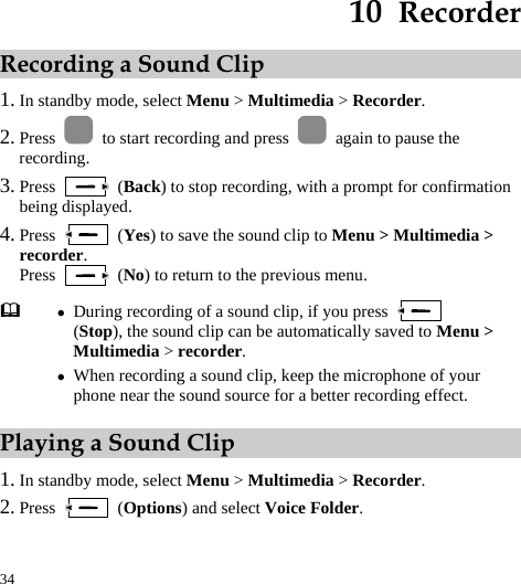  34 10  Recorder Recording a Sound Clip 1. In standby mode, select Menu &gt; Multimedia &gt; Recorder. 2. Press    to start recording and press    again to pause the recording. 3. Press   (Back) to stop recording, with a prompt for confirmation being displayed. 4. Press   (Yes) to save the sound clip to Menu &gt; Multimedia &gt; recorder. Press   (No) to return to the previous menu. Playing a Sound Clip 1. In standby mode, select Menu &gt; Multimedia &gt; Recorder. 2. Press   (Options) and select Voice Folder.  z During recording of a sound clip, if you press   (Stop), the sound clip can be automatically saved to Menu &gt; Multimedia &gt; recorder. z When recording a sound clip, keep the microphone of your phone near the sound source for a better recording effect. 