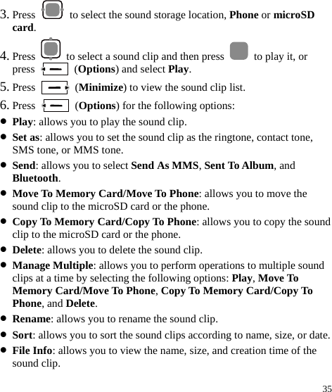  35 3. Press    to select the sound storage location, Phone or microSD card. 4. Press    to select a sound clip and then press    to play it, or press   (Options) and select Play. 5. Press   (Minimize) to view the sound clip list. 6. Press   (Options) for the following options: z Play: allows you to play the sound clip. z Set as: allows you to set the sound clip as the ringtone, contact tone, SMS tone, or MMS tone. z Send: allows you to select Send As MMS, Sent To Album, and Bluetooth. z Move To Memory Card/Move To Phone: allows you to move the sound clip to the microSD card or the phone. z Copy To Memory Card/Copy To Phone: allows you to copy the sound clip to the microSD card or the phone. z Delete: allows you to delete the sound clip. z Manage Multiple: allows you to perform operations to multiple sound clips at a time by selecting the following options: Play, Move To Memory Card/Move To Phone, Copy To Memory Card/Copy To Phone, and Delete. z Rename: allows you to rename the sound clip. z Sort: allows you to sort the sound clips according to name, size, or date. z File Info: allows you to view the name, size, and creation time of the sound clip. 