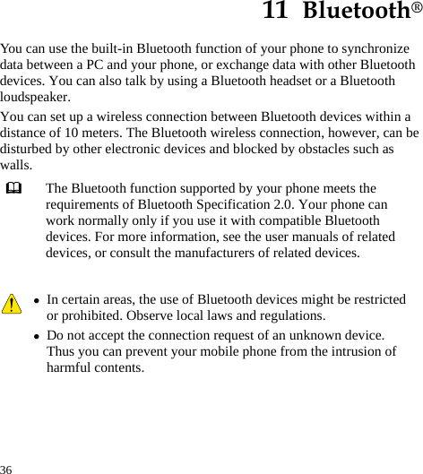  36 11  Bluetooth® You can use the built-in Bluetooth function of your phone to synchronize data between a PC and your phone, or exchange data with other Bluetooth devices. You can also talk by using a Bluetooth headset or a Bluetooth loudspeaker. You can set up a wireless connection between Bluetooth devices within a distance of 10 meters. The Bluetooth wireless connection, however, can be disturbed by other electronic devices and blocked by obstacles such as walls.  The Bluetooth function supported by your phone meets the requirements of Bluetooth Specification 2.0. Your phone can work normally only if you use it with compatible Bluetooth devices. For more information, see the user manuals of related devices, or consult the manufacturers of related devices.   z In certain areas, the use of Bluetooth devices might be restricted or prohibited. Observe local laws and regulations. z Do not accept the connection request of an unknown device. Thus you can prevent your mobile phone from the intrusion of harmful contents.  