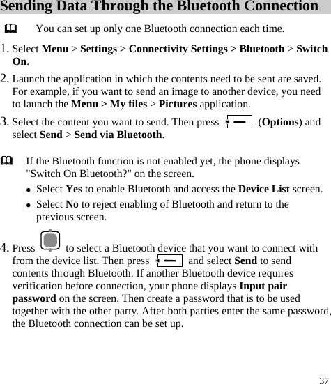  37 Sending Data Through the Bluetooth Connection  You can set up only one Bluetooth connection each time. 1. Select Menu &gt; Settings &gt; Connectivity Settings &gt; Bluetooth &gt; Switch On. 2. Launch the application in which the contents need to be sent are saved. For example, if you want to send an image to another device, you need to launch the Menu &gt; My files &gt; Pictures application. 3. Select the content you want to send. Then press   (Options) and select Send &gt; Send via Bluetooth. 4. Press    to select a Bluetooth device that you want to connect with from the device list. Then press   and select Send to send contents through Bluetooth. If another Bluetooth device requires verification before connection, your phone displays Input pair password on the screen. Then create a password that is to be used together with the other party. After both parties enter the same password, the Bluetooth connection can be set up.    If the Bluetooth function is not enabled yet, the phone displays &quot;Switch On Bluetooth?&quot; on the screen. z Select Yes to enable Bluetooth and access the Device List screen.z Select No to reject enabling of Bluetooth and return to the previous screen. 