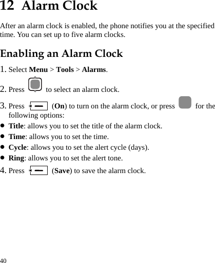  40 12  Alarm Clock After an alarm clock is enabled, the phone notifies you at the specified time. You can set up to five alarm clocks. Enabling an Alarm Clock 1. Select Menu &gt; Tools &gt; Alarms. 2. Press    to select an alarm clock. 3. Press   (On) to turn on the alarm clock, or press   for the following options: z Title: allows you to set the title of the alarm clock. z Time: allows you to set the time. z Cycle: allows you to set the alert cycle (days). z Ring: allows you to set the alert tone. 4. Press   (Save) to save the alarm clock. 