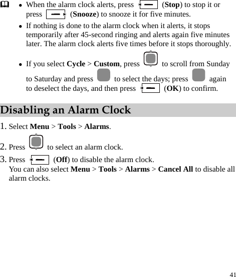  41  z When the alarm clock alerts, press   (Stop) to stop it or press   (Snooze) to snooze it for five minutes. z If nothing is done to the alarm clock when it alerts, it stops temporarily after 45-second ringing and alerts again five minutes later. The alarm clock alerts five times before it stops thoroughly.z If you select Cycle &gt; Custom, press    to scroll from Sunday to Saturday and press    to select the days; press   again to deselect the days, and then press   (OK) to confirm.   Disabling an Alarm Clock 1. Select Menu &gt; Tools &gt; Alarms. 2. Press    to select an alarm clock. 3. Press   (Off) to disable the alarm clock. You can also select Menu &gt; Tools &gt; Alarms &gt; Cancel All to disable all alarm clocks. 