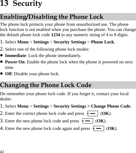  42 13  Security Enabling/Disabling the Phone Lock The phone lock protects your phone from unauthorized use. The phone lock function is not enabled when you purchase the phone. You can change the default phone lock code 1234 to any numeric string of 4 to 8 digits. 1. Select Menu &gt; Settings &gt; Security Settings &gt; Phone Lock. 2. Select one of the following phone lock modes: z Immediate: Lock the phone immediately. z Power On: Enable the phone lock when the phone is powered on next time. z Off: Disable your phone lock. Changing the Phone Lock Code Do remember your phone lock code. If you forget it, contact your local dealer. 1. Select Menu &gt; Settings &gt; Security Settings &gt; Change Phone Code. 2. Enter the correct phone lock code and press   (OK). 3. Enter the new phone lock code and press   (OK). 4. Enter the new phone lock code again and press   (OK). 
