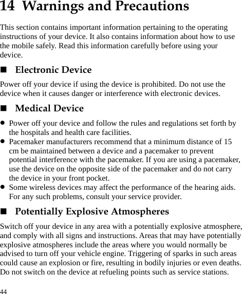  44 14  Warnings and Precautions This section contains important information pertaining to the operating instructions of your device. It also contains information about how to use the mobile safely. Read this information carefully before using your device.  Electronic Device Power off your device if using the device is prohibited. Do not use the device when it causes danger or interference with electronic devices.  Medical Device z Power off your device and follow the rules and regulations set forth by the hospitals and health care facilities. z Pacemaker manufacturers recommend that a minimum distance of 15 cm be maintained between a device and a pacemaker to prevent potential interference with the pacemaker. If you are using a pacemaker, use the device on the opposite side of the pacemaker and do not carry the device in your front pocket. z Some wireless devices may affect the performance of the hearing aids. For any such problems, consult your service provider.  Potentially Explosive Atmospheres Switch off your device in any area with a potentially explosive atmosphere, and comply with all signs and instructions. Areas that may have potentially explosive atmospheres include the areas where you would normally be advised to turn off your vehicle engine. Triggering of sparks in such areas could cause an explosion or fire, resulting in bodily injuries or even deaths. Do not switch on the device at refueling points such as service stations. 