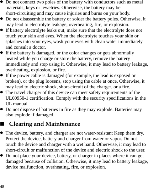  48 z Do not connect two poles of the battery with conductors such as metal materials, keys or jewelries. Otherwise, the battery may be short-circuiting and may cause injuries and burns on your body. z Do not disassemble the battery or solder the battery poles. Otherwise, it may lead to electrolyte leakage, overheating, fire, or explosion. z If battery electrolyte leaks out, make sure that the electrolyte does not touch your skin and eyes. When the electrolyte touches your skin or splashes into your eyes, wash your eyes with clean water immediately and consult a doctor. z If the battery is damaged, or the color changes or gets abnormally heated while you charge or store the battery, remove the battery immediately and stop using it. Otherwise, it may lead to battery leakage, overheating, explosion, or fire. z If the power cable is damaged (for example, the lead is exposed or broken), or the plug loosens, stop using the cable at once. Otherwise, it may lead to electric shock, short-circuit of the charger, or a fire. z The travel charger of this device can meet safety requirements of the UL60950-1 certification. Comply with the security specifications in the UL manual.   z Do not dispose of batteries in fire as they may explode. Batteries may also explode if damaged.  Clearing and Maintenance z The device, battery, and charger are not water-resistant Keep them dry. Protect the device, battery and charger from water or vapor. Do not touch the device and charger with a wet hand. Otherwise, it may lead to short-circuit or malfunction of the device and electric shock to the user. z Do not place your device, battery, or charger in places where it can get damaged because of collision. Otherwise, it may lead to battery leakage, device malfunction, overheating, fire, or explosion. 