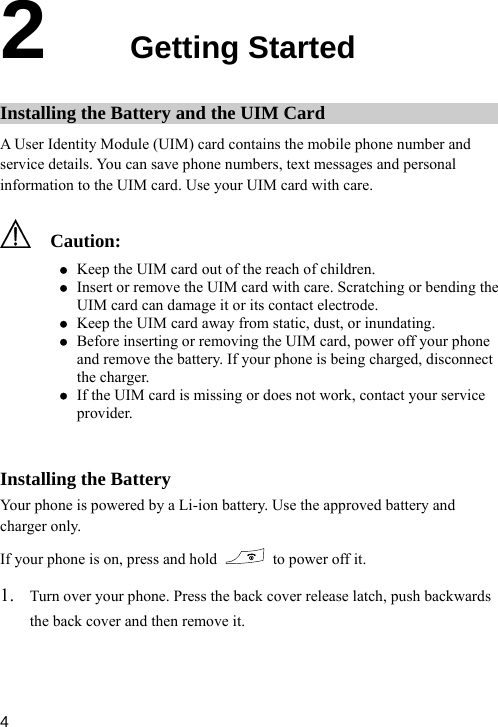  2  Getting Started Installing the Battery and the UIM Card A User Identity Module (UIM) card contains the mobile phone number and service details. You can save phone numbers, text messages and personal d. Use your UIM card with care. information to the UIM car  Cz  r. z If the UIM card is missing or does not work, contact your service e Battery  battery and our aution: z Keep the UIM card out of the reach of children. z Insert or remove the UIM card with care. Scratching or bending the UIM card can damage it or its contact electrode. Keep the UIM card away from static, dust, or inundating. z Before inserting or removing the UIM card, power off your phone and remove the battery. If your phone is being charged, disconnectthe chargeprovider.  Installing thYour phone is powered by a Li-ion b . Use the approvedcharger only. atteryIf y phone is on, press and hold    to power off it. 1. Turn over your phone. Press the back cover release latch, push backwards the back cover and then remove it.  4