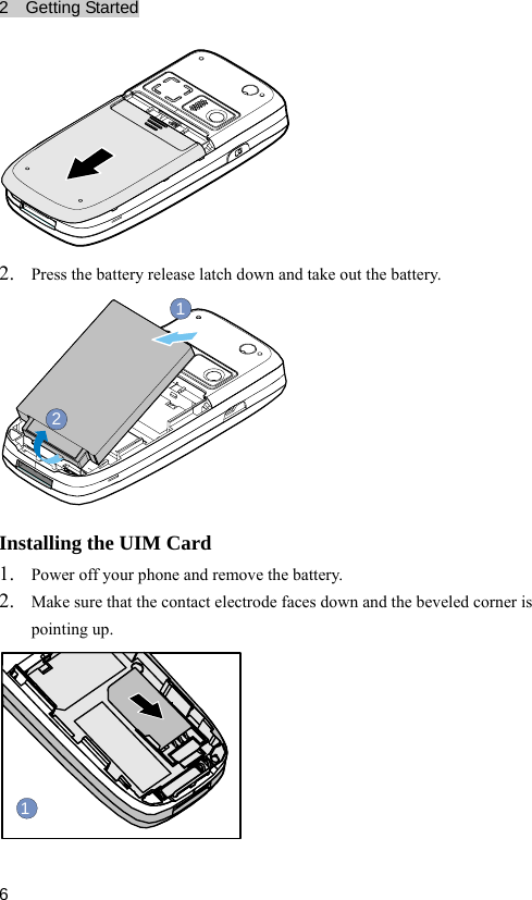 2  Getting Started  6 2. Press the battery release latch down and take out the battery. 21 Installing the UIM Card 1. Power off your phone and remove the battery. 2. Make sure that the contact electrode faces down and the beveled corner is pointing up. 1 