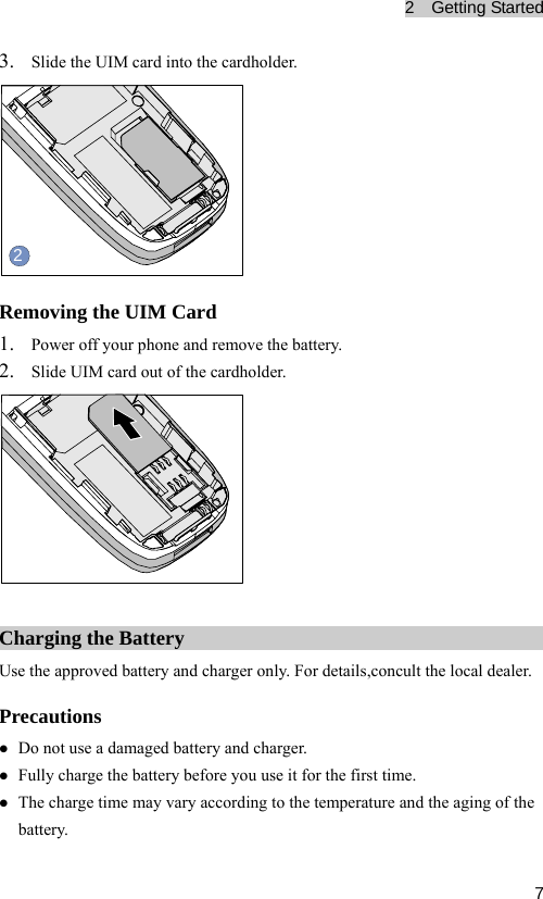 2  Getting Started  73. Slide the UIM card into the cardholder. 2 Removing the UIM Card 1. Power off your phone and remove the battery. 2. Slide UIM card out of the cardholder.  Charging the Battery Use the approved battery and charger only. For details,concult the local dealer. Precautions z Do not use a damaged battery and charger. z Fully charge the battery before you use it for the first time. z The charge time may vary according to the temperature and the aging of the battery. 