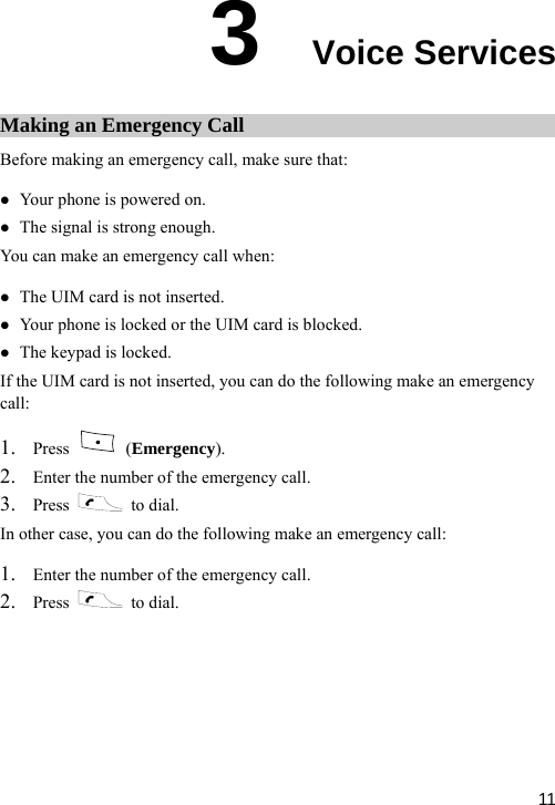  3  Voice Services Making an Emergency Call ll, make sure that: . e keypad is locked. ou can do the following make an emergency B aefore making an emergency cz Your phone is powered on. z The signal is strong enough. ou can make an emergency call Y when: z The UIM card is not insertedz Your phone is locked or the UIM card is blocked. z ThIf the UIM ot inserted, ycall:  card is n1. Press   (Emergency). 2. Enter the number of the emergency call. 3. Press   to dial. se, you c  following make aIn other ca an do the n emergency call: 1. Enter the number of the emergency call. 2. Press   to dial.  11