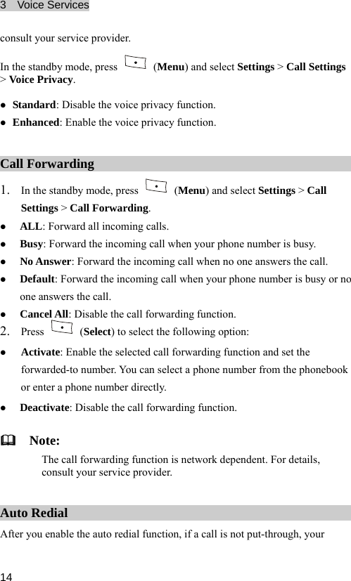 3  Voice Services  14 In the standby mode, press consult your service provider.  (Menu) and select Settings &gt; Call Settings z Eacy function. &gt; Voice Privacy. z Standard: Disable the voice p y function. nhanced: Enable the voice privrivacCall Forwarding 1. In the standby mode, press   (Menu) and select Settings &gt; Call Settings &gt; Call Forwarding. mber is busy. l. z z rding function. z ALL: Forward all incoming calls. z Busy: F rd the incoming call when your phone nuorwaz No Answer: Forward the incoming call when no one answers the calDefault: Forward the incoming call when your phone number is busy or no one answers the call. Cancel All: Disable the call forwa2. Press   (Select) to select the following option: z Activate: Enaforwble the selected call forwarding function and set the book or ez Deactivate: Disable the call forwarding function. arded-to number. You can select a phone number from the phonenter a phone number directly.   Note: The call forwarding function is network dependent. For details, consult your service provider. Auto Redial After you enable the auto redial function, if a call is not put-through, your 