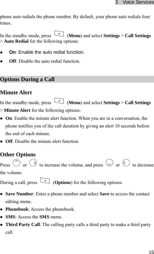 3  Voice Services  15ult, your phone auto redials four eIn the standby mode, press phone auto redials the phone number. By defatim s.  (Menu) and select Settings &gt; Call Settings g options: he auto redial function. the auto r nction. &gt; Auto Redial for the followinz On: Enable tz Off: Disable  edial fuOptions During a Call Minute Alert In the standby mode, press   (Menu&gt; Minute Alert for the following options: ) and select Settings &gt; Call Settings inute alert function. When you are in a conversation, the uch le th ert function. OtherPrz On: Enable the mphone tifie  of the call duration by giving an a 0 se s before the end of ea minute. z Off: Disab no s yo lert 1 conde minute al Options ess   or    to increase the volume, and press   or   to decrease the volume. During a call, press   (Options) for the following options: z z lling party calls a third party to make a third party Save Number: Enter a phone number and select Save to access the contact editing menu. z Phonebook: Access the phonebook. SMS: Access the SMS menu. z Third Party Call: The cacall. 