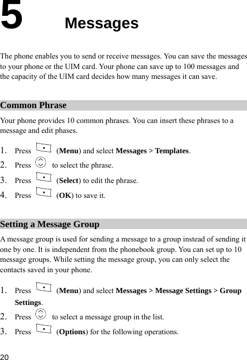  5  Messages essages to your phone or the UIM card. Your phone can save up to 100 messages and d decides how many messages it can save. The phone enables you to send or receive messages. You can save the mthe capacity of the UIM carCommon Phrase Your phone ides 10 common phrases. You can insert thesemessage an t phases.  prov  phrases to a d edi1. Press   (Menu) and select Messages &gt; Templates. 2. Press    to select the phrase. 3. Press   (Select) to edit the phrase. 4. Press   (OK) to save it. Setting a Message Group A message group is used for sending a message to a group instead of sending one by one. It is independent frit om the phonebook group. You can set up to 10 ssad inme ge grou While setting the message group, you can only select the contacts save  your phone. ps. 1. Press   (Menu) and select Messages &gt; Message Settings &gt; Group Settings. 2. Press    to select a message group in the list. 3. Press   (Options) for the following operations.  20 