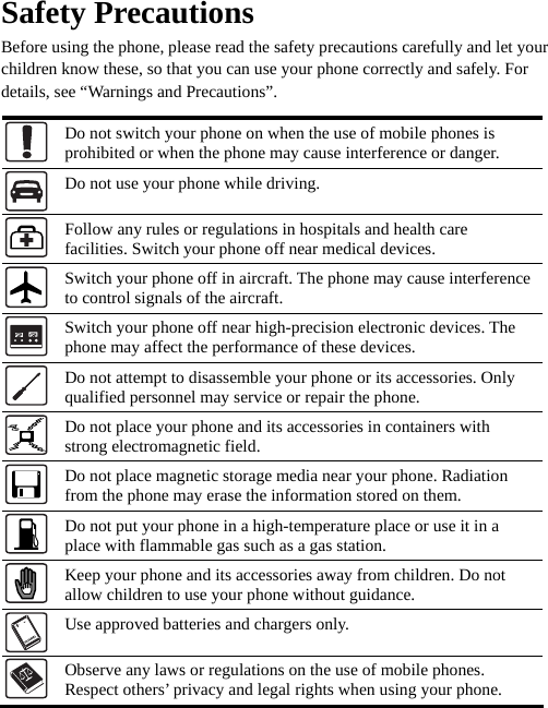  Safety Precautions Before using the phone, please read the safety precautions carefully and let your children know these, so that you can use your phone correctly and safely. For details, see “Warnings and Precautions”.  Do not switch your phone on when the use of mobile phones is prohibited or when the phone may cause interference or danger.  Do not use your phone while driving.  Follow any rules or regulations in hospitals and health care facilities. Switch your phone off near medical devices.  Switch your phone off in aircraft. The phone may cause interference to control signals of the aircraft.  Switch your phone off near high-precision electronic devices. The phone may affect the performance of these devices.  Do not attempt to disassemble your phone or its accessories. Only qualified personnel may service or repair the phone.  Do not place your phone and its accessories in containers with strong electromagnetic field.  Do not place magnetic storage media near your phone. Radiation from the phone may erase the information stored on them.  Do not put your phone in a high-temperature place or use it in a place with flammable gas such as a gas station.  Keep your phone and its accessories away from children. Do not allow children to use your phone without guidance.  Use approved batteries and chargers only.  Observe any laws or regulations on the use of mobile phones. Respect others’ privacy and legal rights when using your phone.   