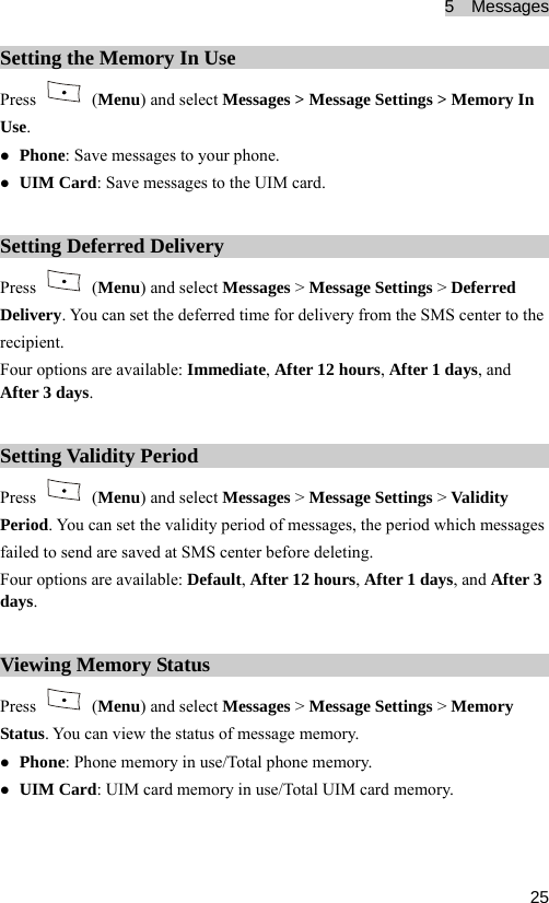 5  Messages  25Setting the Memory In Use Press   (Menu) and select Messages &gt; Message Settings &gt; Memory In Use. z Phone: Save messages to your phone. z UIM Card: Save messages to the UIM card. Setting Deferred Delivery Press   (Menu) and select Messages &gt; Message Settings &gt; Deferred Delivery. You can set the deferred time for delivery from the SMS center to the recipient. Four options are available: Immediate, After 12 hours, After 1 days, and After 3 days. Setting Validity Period Press   (Menu) and select Messages &gt; Message Settings &gt; Validity Period. You can set the validity period of messages, the period which messages failed to send are saved at SMS center before deleting. Four options are available: Default, After 12 hours, After 1 days, and After 3 days. Viewing Memory Status Press   (Menu) and select Messages &gt; Message Settings &gt; Memory Status. You can view the status of message memory. z Phone: Phone memory in use/Total phone memory. z UIM Card: UIM card memory in use/Total UIM card memory.  