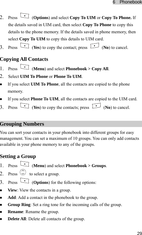 6  Phonebook  292. Press   (Options) and select Copy To UIM or Copy To Phone. If ils s  to copy this aved in phone memory, then 3. the deta aved in UIM card, then select Copy To Phonedetails to the phone memory. If the details sselect Copy To UIM to copy this details to UIM card. Press   (Yes) to copy the contact; press   (No) to cancel. 1. Press Copying All Contacts  (Menu) and select Phonebook &gt; Copy All.  or Phone To UIM. pied to the UIM card. 2. Select UIM To Phonez If you select UIM To Phone, all the contacts are copied to the phone memory. z If you select Phone To UIM, all the contacts are co3. Press   (Yes) to copy the contacts; press   (No) to cancel. Grouping mbers  NuYou can sor ur contacts in your t yo phonebook into different groups for easy  can only add contacts  the groups. management. u can set a maximum of 10 groups. You Yoavailable in your phone memory to any ofSetting a Group 1. Press   (Menu) and select Phonebook &gt; Groups. 2. Press    to select a group. 3. Press   (Options) for the followz View: View the contacts in a group. ing options: r the incoming calls of the group. z Delete All: Delete all contacts of the group. z Add: A ontact in the phonebook to the group. dd a cz Group g: Set a ring tone fo Rinz Renam name the group. e: Re