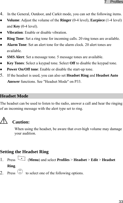 7  Profiles  33z olume of the Ringer (0-4 level), Earpiece (1-4 level) ble. z e: Set an alert tone for the alarm clock. 20 alert tones are e keypad tone. 5. ing and Headset Auto Answer functions. See &quot;Headset Mode&quot; on P33. 4. In the General, Outdoor, and Carkit mode, you can set the following items. Volume: Adjust the vand Key (0-4 level). z Vibration: Enable or disable vibration. z Ring Tone: Set a ring tone for incoming calls. 20 ring tones are availaAlarm Tonavailable. z SMS Alert: Set a message tone. 5 message tones are available. z Key Tones: Select a keypad tone. Select Off to disable thz Power On/Off tone: Enable or disable the start-up tone. If the headset is used, you can also set Headset RHeadset Mode The headset can be used to listen to the radio, answer a call and hear the ringing of an incoming message with the alert type set to ring.   C headset, be aware that over-high volume may damage your audition. 1. aution: When using the Setting the Headset Ring Press   (Menu) and select Profiles &gt; Headset &gt; Edit &gt; Headset Ring.   to select one of the following options. 2. Press 