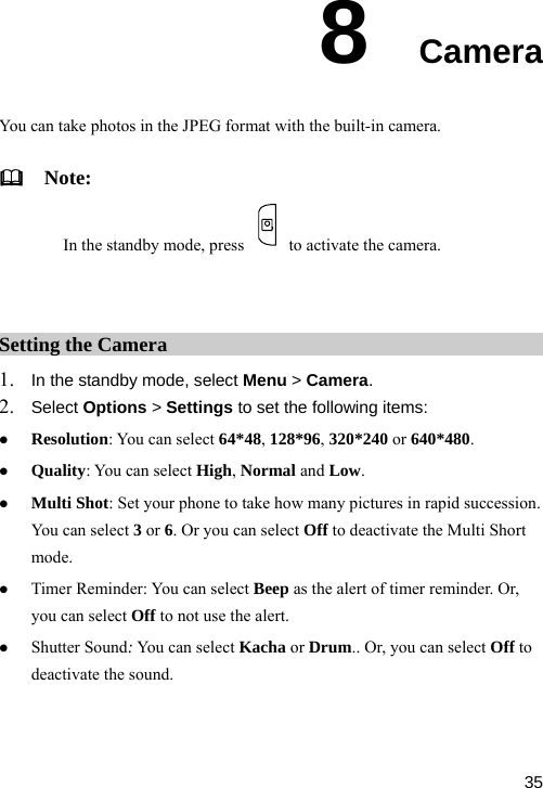  8  Camera otos in the JPEG format with the built-in camera.   Note: In the standby mode, press You can take ph  to activate the camera.  Setting the Camera 1. In the standby mode, select Menu &gt; Camera. 2. Select Options &gt; Settings to set the following items: z z ot: Set your phone to take how many pictures in rapid succession. ot use the alert. z Shutter Sound: You can select Kacha or Drum.. Or, you can select Off to nd. z Resolution: You can select 64*48, 128*96, 320*240 or 640*480. Quality: You can select High, Normal and Low. Multi ShYou can select 3 or 6. Or you can select Off to deactivate the Multi Short mode. z Timer Reminder: You can select Beep as the alert of timer reminder. Or, you can select Off to ndeactivate the sou 35