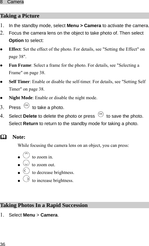 8  Camera  36 Ta ing a Picture In the standby modk1. e, select Menu &gt; Camera to activate the camera.  select: n details, see &quot;Setting Self 3. 2. Focus the camera lens on the object to take photo of. Then select Option toz Effect: Set the effect of the photo. For details, see &quot;Setting the Effect&quot; opage 38&quot;. z Fun Frame: Select a frame for the photo. For details, see &quot;Selecting a Frame&quot; on page 38. z Self Timer: Enable or disable the self-timer. For Timer&quot; on page 38. z Night Mode: Enable or disable the night mode. Press  OK   to take a photo. 4. lete to delete the photo or press Select De OK   to save the photo. turn to return to the standby mode for taking a photo.   Note: mera lens on an object, you can press: Select ReWh  focusing the cailez   to zoom in. z   to zoom out. z   to decrease brightness. z   to increase brightness.  Ta ing Photos In a Rapid Succession Select Menu &gt; Camera. k1. 