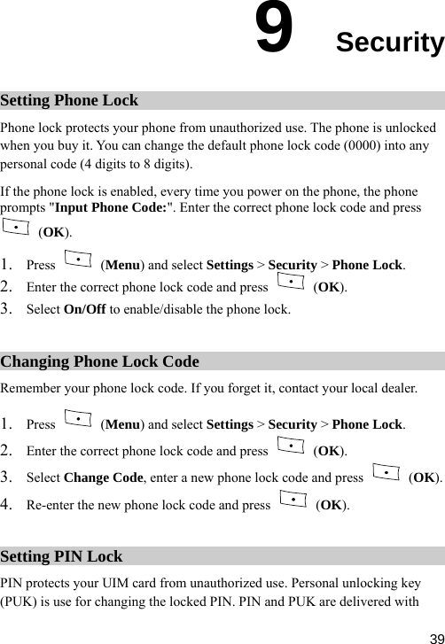  9  Security Setting Phone Lock Phone lock protects your phone from unauthorized use. The phone is unlocked ck is enabled, every time you power on the phone, the phone pts &quot;  Pho de:&quot;. Ente c kwhen you buy it. You can change the default phone lock code (0000) into any personal code (4 digits to 8 digits). phone loIf the prom ne Co r the corre t phone loc  code and press Input (OK). 1. Press   (Menu) and select Settings &gt; Security &gt; Phone Lock. 2. Enter the correct phone lock code and press   (OK).  phone lock. 3. Select On/Off to enable/disable theChanging Phone Lock Code Remember y phone lock code. If you forget it, contact your local dealer.our   1. Press   (Menu) and select Settings &gt; Security &gt; Phone Lo  ck.2. Enter the correct phone lock code and press   (OK). 3. sSelect Change Code, enter a new phone lock code and pre s   (OK). hone lock code and press   (OK). 4. Re-enter the new pSetting PIN Lock PIN protects your UIM card from unauthorized use. Personal unlocking key (PUK) is use for changing the locked PIN. PIN and PUK are delivered with  39