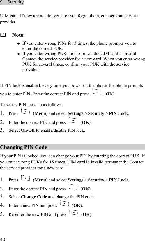 9  Security  40 e not delivered or you forget them, contact your service provider.  Nz z r wrong PUKs for 15 times, the UIM card is invalid. Contact the service provider for a new card. When you enter wrong ou power on the phone, the phone prompts UIM card. If they ar ote: If you enter wrong PINs for 3 times, the phone prompts you to enter the correct PUK. If you entePUK for several times, confirm your PUK with the service provider.  If PIN lock is enabled, every time yyou to enter  Enter the correct PIN and press  PIN.  (OK). To  et the PIN lock, do as follows. s1. Press   (Menu) and select Settings &gt; Security &gt; PIN Lock. 2. Enter the correct PIN and press   (OK). /disable PIN lock. 3. Select On/Off to enableChanging PIN Code If your PIN ked, you can change your PIN by entering the correct PUK. If rong ontact  is locyou enter w  PUKs for 15 times, UIM card id invalid permanently. Cthe service provider for a new card. 1. Press   (Menu) and select Settings &gt; Security &gt; PIN Lock. 2. Enter the correct PIN and press   (OK).  the P. Enter a new PIN and press 3. Select Change Code and change IN code. 4 (OK). 5. Re-enter the new PIN and press   (OK).  