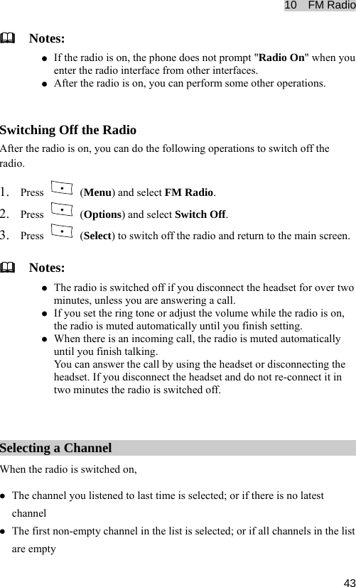 10  FM Radio  43  Notes: z If the radio is on, the phone does not prompt &quot;Radio On&quot; when you enter the radio interface from other interfaces. z After the radio is on, you can perform some other operations.  Switching Off the Radio After the radio is on, you can do the following operations to switch off the radio. 1. Press   (Menu) and select FM Radio. 2. Press   (Options) and select Switch Off. 3. Press   (Select) to switch off the radio and return to the main screen.   Notes: z The radio is switched off if you disconnect the headset for over two minutes, unless you are answering a call. z If you set the ring tone or adjust the volume while the radio is on, the radio is muted automatically until you finish setting. z When there is an incoming call, the radio is muted automatically until you finish talking. You can answer the call by using the headset or disconnecting the headset. If you disconnect the headset and do not re-connect it in two minutes the radio is switched off.  Selecting a Channel When the radio is switched on, z The channel you listened to last time is selected; or if there is no latest channel z The first non-empty channel in the list is selected; or if all channels in the list are empty 