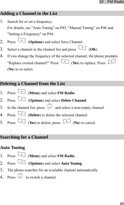 10  FM Radio  45Adding a Channel to the List 1. Search for or set a frequency. For details, see &quot;Auto Tuning&quot; on P45, &quot;Manual Tuning&quot; on P46 and &quot;Setting a Frequency&quot; on P44. 2. Press   (Options) and select Save Channel. 3. Select a channel in the channel list and press   (OK). 4. If you change the frequency of the selected channel, the phone prompts &quot;Replace existed channel?&quot; Press   (Yes) to replace. Press   (No) to re-select. Deleting a Channel from the List 1. Press   (Menu) and select FM Radio. 2. Press   (Options) and select Delete Channel. 3. In the channel list, press    and select a non-empty channel. 4. Press   (Delete) to delete the selected channel. 5. Press   (Yes) to delete; press   (No) to cancel. Searching for a Channel Auto Tuning 1. Press   (Menu) and select FM Radio. 2. Press   (Options) and select Auto Tuning. 3. The phone searches for an available channel automatically. 4. Press    to switch a channel. 