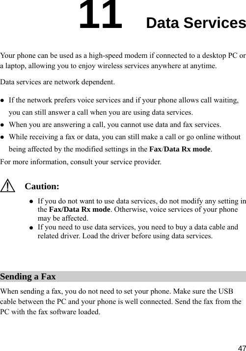  11  Data Services d modem if connected to a desktop PC or ss services anywhere at anytime.  z ll or go online without being affected by the modified settings in the Fax/Data Rx mode.   consult your service provider. Your phone can be used as a high-speea laptop, allowing you to enjoy wireleData services are network dependent. z If the network prefers voice services and if your phone allows call waiting,you can still answer a call when you are using data services. When you are answering a call, you cannot use data and fax services. z While receiving a fax or data, you can still make a caFor more information,  Can z If you need to use data services, you need to buy a data cable and related driver. Load the driver before using data services. ution: z If you do not want to use data services, do not modify any setting ithe Fax/Data Rx mode. Otherwise, voice services of your phone may be affected.  Sending a Fax When sending a fax, you do not need to set your phone. Make sure the USB cable between the PC and your phone is well connected. Send the fax from the PC with the fax software loaded.  47