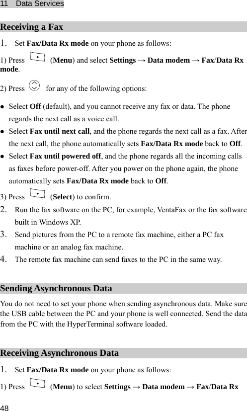 11  Data Services  48 Receiving a Fax 1. Set Fax/Data Rx mode on your phone as follows: 1) Press   (Menu) and select Settings → Data modem → Fax/Data Rx mode. 2) Press    for any of the following options: z Select Off (default), and you cannot receive any fax or data. The phone regards the next call as a voice call. z Select Fax until next call, and the phone regards the next call as a fax. After the next call, the phone automatically sets Fax/Data Rx mode back to Off. z Select Fax until powered off, and the phone regards all the incoming calls as faxes before power-off. After you power on the phone again, the phone automatically sets Fax/Data Rx mode back to Off. 3) Press   (Select) to confirm. 2. Run the fax software on the PC, for example, VentaFax or the fax software built in Windows XP. 3. Send pictures from the PC to a remote fax machine, either a PC fax machine or an analog fax machine. 4. The remote fax machine can send faxes to the PC in the same way. Sending Asynchronous Data You do not need to set your phone when sending asynchronous data. Make sure the USB cable between the PC and your phone is well connected. Send the data from the PC with the HyperTerminal software loaded. Receiving Asynchronous Data 1. Set Fax/Data Rx mode on your phone as follows: 1) Press   (Menu) to select Settings → Data modem → Fax/Data Rx 