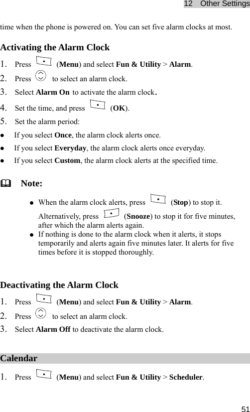 12  Other Settings  51You can set five alarm clocks at most. time when the phone is powered on. Activating the Alarm Clock 1. Press   (Menu) and select Fun &amp; Utility2. Press  &gt; Alarm.   to select an alarm clock. 3. Select Alarm On to act the alarmivate   clock. 4. Set the time, and press   (OK). 5. Set the alarm period: z If you select Once, the alarm clock alerts once. z If you select Everyday, the alarm clock alerts once everyday. t Custom, the alarm clock alerts at the specified time.   Nz z If you selecote: When the alarm clock alerts, press   (Stop) to stop it. Alternatively, press   (Snooze) to stop it for five minutes, after which the alarm alerts again. If nothing is done to the alarm clock wz hen it alerts, it stops temporarily and alerts again five minutes later. It alerts for five times before it is stopped thoroughly.  Deactivating the Alarm Clock 1. Press   (Menu) and select Fun &amp; Utility &gt; 2. Press Alarm.   to select an alarm clock. 3. rm Off to deactivate the alarm clock. Select AlaCalendar 1. Press   (Menu) and select Fun &amp; Utility &gt; Scheduler. 