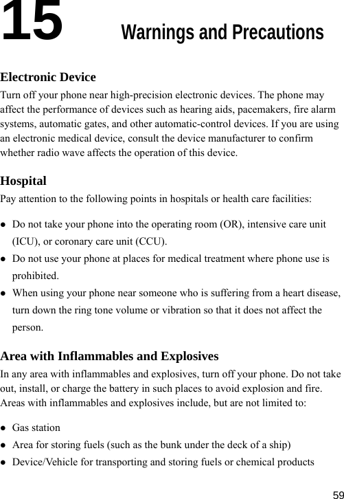  15  Warnings and Precautions arm vices. If you are using c medical device, consult the device manufacturer to confirm o wave affects the operation of this device. Hospital ronary care unit (CCU). z ing your phone near someone who is suffering from a heart disease, turn down the ring tone volume or vibration so that it does not affect the ot take harge the battery in such places to avoid explosion and fire. z transporting and storing fuels or chemical products Electronic Device Turn off your phone near high-precision electronic devices. The phone may affect the performance of devices such as hearing aids, pacemakers, fire alsystems, automatic gates, and other automatic-control dean electroniwhether radiPay attention to the following points in hospitals or health care facilities: z Do not take your phone into the operating room (OR), intensive care unit (ICU), or coz Do not use your phone at places for medical treatment where phone use is prohibited. When usperson. Area with Inflammables and Explosives In any area with inflammables and explosives, turn off your phone. Do nout, install, or cAreas with inflammables and explosives include, but are not limited to: z Gas station z Area for storing fuels (such as the bunk under the deck of a ship) Device/Vehicle for  59