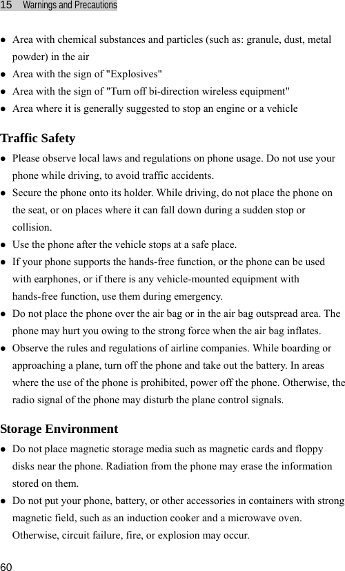 15  Warnings and Precautions  60 articles (such as: granule, dust, metal f &quot;Turn off bi-direction wireless equipment&quot; generally suggested to stop an engine or a vehicle Tz phone onto its holder. While driving, do not place the phone on sudden stop or z z the phone can be used  z reas where the use of the phone is prohibited, power off the phone. Otherwise, the ay disturb the plane control signals. Stz netic storage media such as magnetic cards and floppy z ntainers with strong z Area with chemical substances and ppowder) in the air z Area with the sign of &quot;Explosives&quot; z Area with the sign oz Area where it is raffic Safety z Please observe local laws and regulations on phone usage. Do not use your phone while driving, to avoid traffic accidents. Secure the the seat, or on places where it can fall down during a collision. Use the phone after the vehicle stops at a safe place. If your phone supports the hands-free function, or with earphones, or if there is any vehicle-mounted equipment with hands-free function, use them during emergency. z Do not place the phone over the air bag or in the air bag outspread area. Thephone may hurt you owing to the strong force when the air bag inflates. Observe the rules and regulations of airline companies. While boarding or approaching a plane, turn off the phone and take out the battery. In aradio signal of the phone morage Environment Do not place magdisks near the phone. Radiation from the phone may erase the information stored on them. Do not put your phone, battery, or other accessories in comagnetic field, such as an induction cooker and a microwave oven. Otherwise, circuit failure, fire, or explosion may occur. 