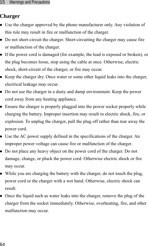 15  Warnings and Precautions  64 Charger z Use the charger approved by the phone manufacturer only. Any violation of this rule may result in fire or malfunction of the charger. z Do not short-circuit the charger. Short-circuiting the charger may cause fire or malfunction of the charger. z If the power cord is damaged (for example, the lead is exposed or broken), or the plug becomes loose, stop using the cable at once. Otherwise, electric shock, short-circuit of the charger, or fire may occur. z Keep the charger dry. Once water or some other liquid leaks into the charger, electrical leakage may occur. z Do not use the charger in a dusty and damp environment. Keep the power cord away from any heating appliance. z Ensure the charger is properly plugged into the power socket properly while charging the battery. Improper insertion may result in electric shock, fire, or explosion. To unplug the charger, pull the plug off rather than tear away the power cord. z Use the AC power supply defined in the specifications of the charger. An improper power voltage can cause fire or malfunction of the charger. z Do not place any heavy object on the power cord of the charger. Do not damage, change, or pluck the power cord. Otherwise electric shock or fire may occur. z While you are charging the battery with the charger, do not touch the plug, power cord or the charger with a wet hand. Otherwise, electric shock can result. z Once the liquid such as water leaks into the charger, remove the plug of the charger from the socket immediately. Otherwise, overheating, fire, and other malfunction may occur.  