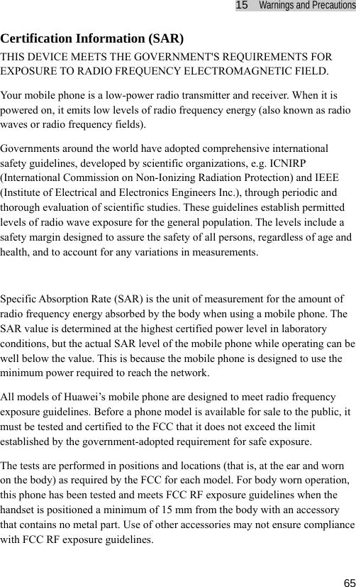 15  Warnings and Precautions  65Certification Information (SAR) THIS DEVICE MEETS THE GOVERNMENT&apos;S REQUIREMENTS FOR EXPOSURE TO RADIO FREQUENCY ELECTROMAGNETIC FIELD. Your mobile phone is a low-power radio transmitter and receiver. When it is powered on, it emits low levels of radio frequency energy (also known as radio waves or radio frequency fields). Governments around the world have adopted comprehensive international safety guidelines, developed by scientific organizations, e.g. ICNIRP (International Commission on Non-Ionizing Radiation Protection) and IEEE (Institute of Electrical and Electronics Engineers Inc.), through periodic and thorough evaluation of scientific studies. These guidelines establish permitted levels of radio wave exposure for the general population. The levels include a safety margin designed to assure the safety of all persons, regardless of age and health, and to account for any variations in measurements.  Specific Absorption Rate (SAR) is the unit of measurement for the amount of radio frequency energy absorbed by the body when using a mobile phone. The SAR value is determined at the highest certified power level in laboratory conditions, but the actual SAR level of the mobile phone while operating can be well below the value. This is because the mobile phone is designed to use the minimum power required to reach the network. All models of Huawei’s mobile phone are designed to meet radio frequency exposure guidelines. Before a phone model is available for sale to the public, it must be tested and certified to the FCC that it does not exceed the limit established by the government-adopted requirement for safe exposure.   The tests are performed in positions and locations (that is, at the ear and worn on the body) as required by the FCC for each model. For body worn operation, this phone has been tested and meets FCC RF exposure guidelines when the handset is positioned a minimum of 15 mm from the body with an accessory that contains no metal part. Use of other accessories may not ensure compliance with FCC RF exposure guidelines. 
