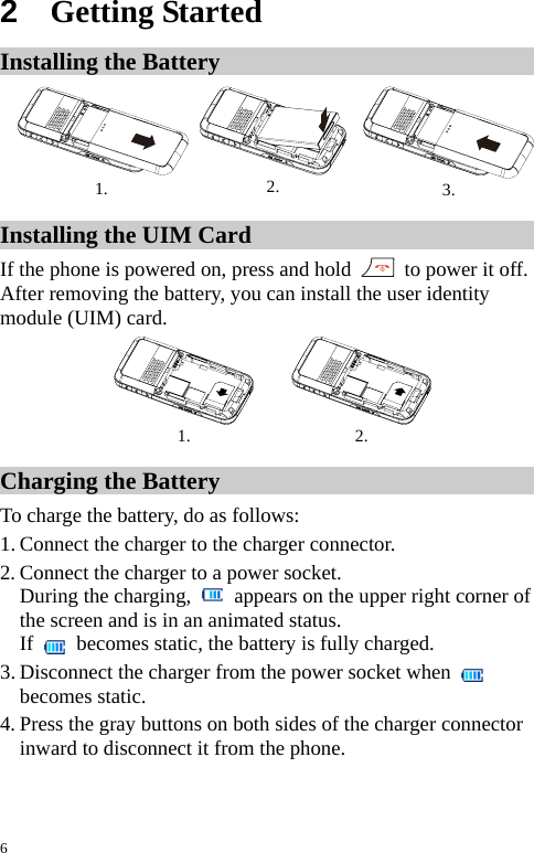  2  Getting Started Installing the Battery 1.  2.  3. Installing the UIM Card If the phone is powered on, press and hold    to power it off. After removing the battery, you can install the user identity module (UIM) card. 1.   2. Charging the Battery To charge the battery, do as follows: 1. Connect the charger to the charger connector. 2. Connect the charger to a power socket. During the charging,    appears on the upper right corner of the screen and is in an animated status. If   becomes static, the battery is fully charged. 3. Disconnect the charger from the power socket when   becomes static. 4. Press the gray buttons on both sides of the charger connector inward to disconnect it from the phone.  6 