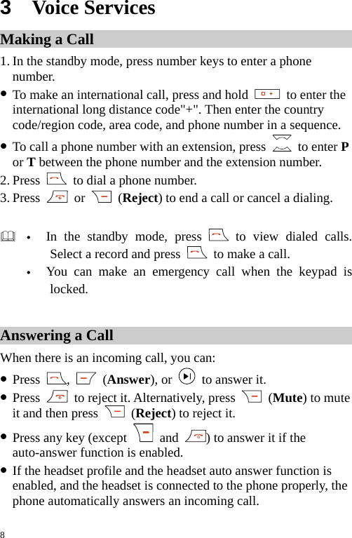 3  Voice Services Making a Call 1. In the standby mode, press number keys to enter a phone number. z To make an international call, press and hold   to enter the international long distance code&quot;+&quot;. Then enter the country code/region code, area code, and phone number in a sequence. z To call a phone number with an extension, press   to enter P or T between the phone number and the extension number. 2. Press    to dial a phone number. 3. Press   or   (Reject) to end a call or cancel a dialing.   y In the standby mode, press   to view dialed calls. Select a record and press    to make a call. y You can make an emergency call when the keypad is locked.  Answering a Call When there is an incoming call, you can: z Press  ,   (Answer), or    to answer it. z Press    to reject it. Alternatively, press   (Mute) to mute it and then press   (Reject) to reject it. z Press any key (except   and  ) to answer it if the auto-answer function is enabled. z If the headset profile and the headset auto answer function is enabled, and the headset is connected to the phone properly, the phone automatically answers an incoming call. 8 