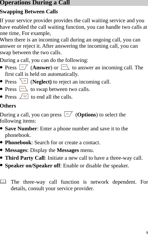 Operations During a Call Swapping Between Calls If your service provider provides the call waiting service and you have enabled the call waiting function, you can handle two calls at one time, For example,   When there is an incoming call during an ongoing call, you can answer or reject it. After answering the incoming call, you can swap between the two calls. During a call, you can do the following: z Press   (Answer) or    to answer an incoming call. The first call is held on automatically. z Press   (Neglect) to reject an incoming call. z Press    to swap between two calls. z Press    to end all the calls. Others During a call, you can press   (Options) to select the following items: z Save Number: Enter a phone number and save it to the phonebook. z Phonebook: Search for or create a contact. z Messages: Display the Messages menu. z Third Party Call: Initiate a new call to have a three-way call. z Speaker on/Speaker off: Enable or disable the speaker.   The three-way call function is network dependent. For details, consult your service provider.  9 